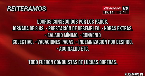Placas Rojas - LOGROS CONSEGUIDOS POR LOS PAROS.
JORNADA DE 8 HS. - PRESTACIÓN DE DESEMPLEO. - HORAS EXTRAS.
 - SALARIO MÍNIMO. - CONVENIO
 COLECTIVO. - VACACIONES PAGAS. - INDEMNIZACIÓN POR DESPIDO.
 - AGUINALDO ETC.

TODO FUERON CONQUISTAS DE LUCHAS.OBRERAS. 