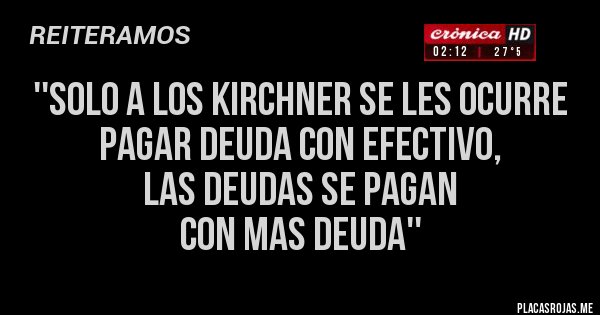 Placas Rojas - ''SOLO A LOS KIRCHNER SE LES OCURRE 
PAGAR DEUDA CON EFECTIVO, 
LAS DEUDAS SE PAGAN 
CON MAS DEUDA''
