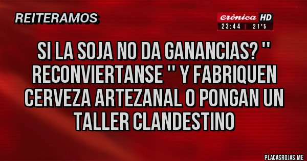 Placas Rojas - SI LA SOJA NO DA GANANCIAS? '' RECONVIERTANSE '' Y FABRIQUEN CERVEZA ARTEZANAL O PONGAN UN TALLER CLANDESTINO