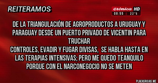 Placas Rojas - DE LA TRIANGULACIÓN DE AGROPRODUCTOS A URUGUAY Y PARAGUAY DESDE UN PUERTO PRIVADO DE VICENTIN PARA TRUCHAR 
CONTROLES, EVADIR Y FUGAR DIVISAS,  SE HABLA HASTA EN LAS TERAPIAS INTENSIVAS; PERO ME QUEDO TEANQUILO PORQUE CON EL NARCONEGOCIO NO SE METEN