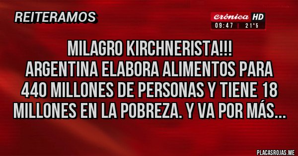 Placas Rojas - MILAGRO KIRCHNERISTA!!!
ARGENTINA ELABORA ALIMENTOS PARA 440 MILLONES DE PERSONAS Y TIENE 18 MILLONES EN LA POBREZA. Y VA POR MÁS...