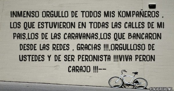 Placas Rojas - INMENSO ORGULLO DE TODOS MIS KOMPAÑEROS , LOS QUE ESTUVIERON EN TODAS LAS CALLES DE MI PAIS,LOS DE LAS CARAVANAS,LOS QUE BANCARON DESDE LAS REDES , GRACIAS !!!,ORGULLOSO DE USTEDES Y DE SER PERONISTA !!!VIVA PERON CARAJO !!!--