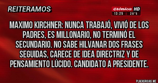 Placas Rojas - MAXIMO KIRCHNER: NUNCA TRABAJÓ, VIVIÓ DE LOS PADRES, ES MILLONARIO, NO TERMINÓ EL SECUNDARIO. NO SABE HILVANAR DOS FRASES SEGUIDAS, CARECE DE IDEA DIRECTRIZ Y DE PENSAMIENTO LÚCIDO. CANDIDATO A PRESIDENTE.