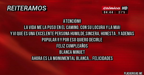 Placas Rojas - ATENCIÓN!!
LA VIDA ME LA PUSO EN EL CAMINO, CON SU LOCURA Y LA MIA!
Y VI QUE ES UNA EXCELENTE PERSONA HUMILDE,SINCERA, HONESTA , Y ADEMAS 
POPULAR !! Y POR ESO QUIERO DECIRLE
FELIZ CUMPLEAÑOS
BLANCA MINUET
AHORA ES LA MONUMENTAL BLANCA... FELICIDADES