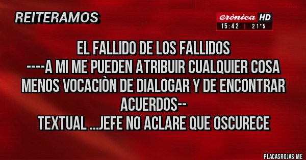 Placas Rojas - EL FALLIDO DE LOS FALLIDOS
----A MI ME PUEDEN ATRIBUIR CUALQUIER COSA MENOS VOCACIÒN DE DIALOGAR Y DE ENCONTRAR ACUERDOS--
TEXTUAL ...JEFE NO ACLARE QUE OSCURECE
