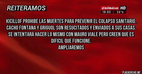 Placas Rojas - KICILLOF PROHIBE LAS MUERTES PARA PREVENIR EL COLAPSO SANITARIO.
CACHO FONTANA Y GRIGUOL SON RESUCITADOS Y ENVIADOS A SUS CASAS.
SE INTENTARÁ HACER LO MISMO CON MAURO VIALE PERO CREEN QUE ES DIFICIL QUE FUNCIONE.
AMPLIAREMOS