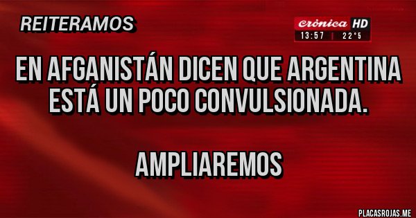Placas Rojas - EN AFGANISTÁN DICEN QUE ARGENTINA ESTÁ UN POCO CONVULSIONADA.
AMPLIAREMOS Placas Rojas - EN AFGANISTÁN DICEN QUE ARGENTINA ESTÁ UN POCO CONVULSIONADA.
AMPLIAREMOS