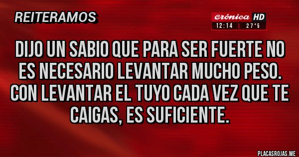 Placas Rojas - DIJO UN SABIO QUE PARA SER FUERTE NO ES NECESARIO LEVANTAR MUCHO PESO.
CON LEVANTAR EL TUYO CADA VEZ QUE TE CAIGAS, ES SUFICIENTE.