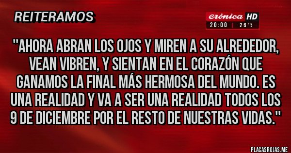 Placas Rojas - ''Ahora abran los ojos y miren a su alrededor, vean vibren, y sientan en el corazón que ganamos la final más hermosa del mundo. Es una realidad y va a ser una realidad todos los 9 de diciembre por el resto de nuestras vidas.''