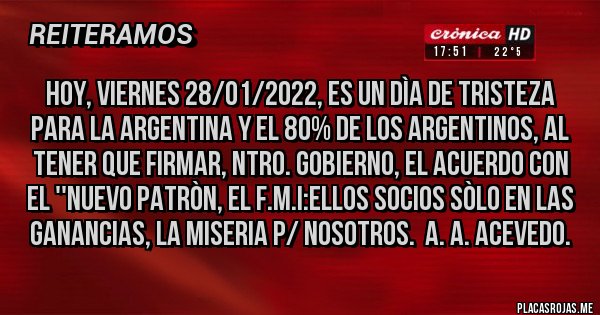 Placas Rojas - Hoy, Viernes 28/01/2022, ES UN DÌA DE TRISTEZA PARA LA ARGENTINA Y EL 80% DE LOS ARGENTINOS, AL TENER QUE FIRMAR, NTRO. GOBIERNO, EL ACUERDO CON EL ''NUEVO PATRÒN, EL F.M.I:ELLOS SOCIOS SÒLO EN LAS GANANCIAS, LA MISERIA P/ NOSOTROS.  A. A. Acevedo.