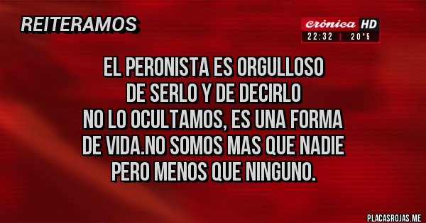 Placas Rojas - EL PERONISTA ES ORGULLOSO 
DE SERLO Y DE DECIRLO 
NO LO OCULTAMOS, ES UNA FORMA 
DE VIDA.NO SOMOS MAS QUE NADIE
 PERO MENOS QUE NINGUNO.