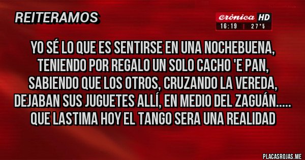 Placas Rojas - Yo sé lo que es sentirse en una nochebuena,
teniendo por regalo un solo cacho 'e pan,
sabiendo que los otros, cruzando la vereda,
dejaban sus juguetes allí, en medio del zaguán..... que lastima hoy el tango sera una realidad