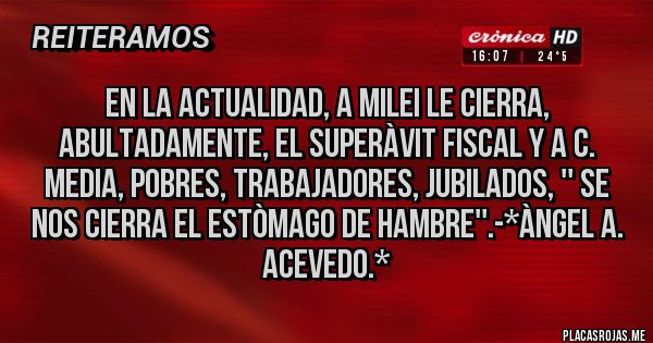Placas Rojas - EN LA ACTUALIDAD, A MILEI LE CIERRA, ABULTADAMENTE, EL SUPERÀVIT FISCAL Y A C. MEDIA, POBRES, TRABAJADORES, JUBILADOS, '' SE NOS CIERRA EL ESTÒMAGO DE HAMBRE''.-*Àngel A. Acevedo.*