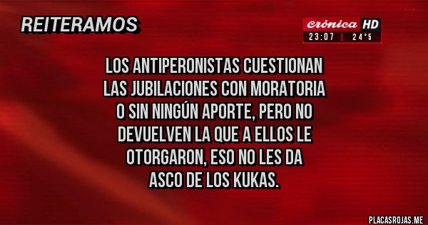 Placas Rojas - los antiperonistas cuestionan 
las jubilaciones con moratoria 
o sin ningún aporte, pero no
devuelven la que a ellos le 
otorgaron, eso no les da 
asco de los kukas.