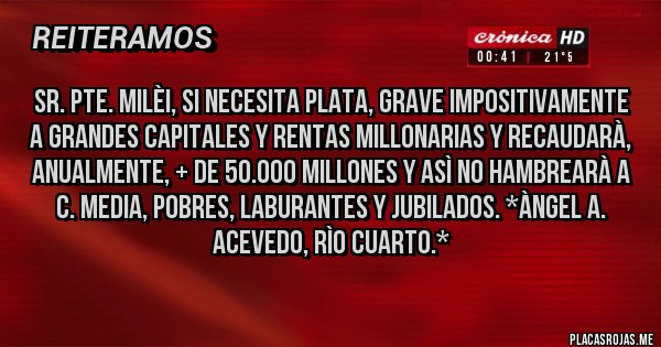Placas Rojas - SR. PTE. MILÈI, SI NECESITA PLATA, GRAVE IMPOSITIVAMENTE A GRANDES CAPITALES Y RENTAS MILLONARIAS Y RECAUDARÀ, ANUALMENTE, + DE 50.000 MILLONES Y ASÌ NO HAMBREARÀ A C. MEDIA, POBRES, LABURANTES Y JUBILADOS. *Àngel A. Acevedo, Rìo Cuarto.*