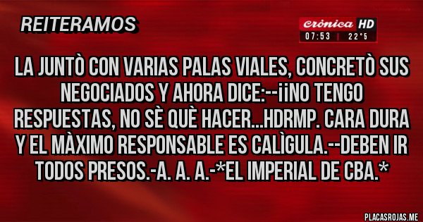 Placas Rojas - La Juntò con varias Palas Viales, Concretò sus Negociados y ahora dice:--¡¡NO TENGO RESPUESTAS, NO SÈ QUÈ HACER...HDRMP. CARA DURA Y EL MÀXIMO RESPONSABLE ES CALÌGULA.--DEBEN IR TODOS PRESOS.-A. A. A.-*El Imperial de Cba.*