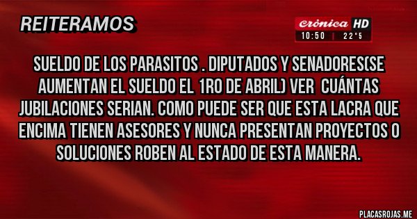 Placas Rojas - SUELDO DE LOS PARASITOS . DIPUTADOS Y SENADORES(SE AUMENTAN EL SUELDO EL 1RO DE ABRIL) VER  CUÁNTAS JUBILACIONES SERIAN. COMO PUEDE SER QUE ESTA LACRA QUE ENCIMA TIENEN ASESORES Y NUNCA PRESENTAN PROYECTOS O SOLUCIONES ROBEN AL ESTADO DE ESTA MANERA.