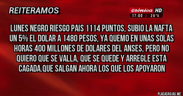 Placas Rojas - LUNES NEGRO RIESGO PAIS 1114 PUNTOS, SUBIO LA NAFTA UN 5% EL DOLAR A 1480 PESOS, YA QUEMO EN UNAS SOLAS HORAS 400 MILLONES DE DOLARES DEL ANSES, PERO NO QUIERO QUE SE VALLA, QUE SE QUEDE Y ARREGLE ESTA CAGADA.QUE SALGAN AHORA LOS QUE LOS APOYARON