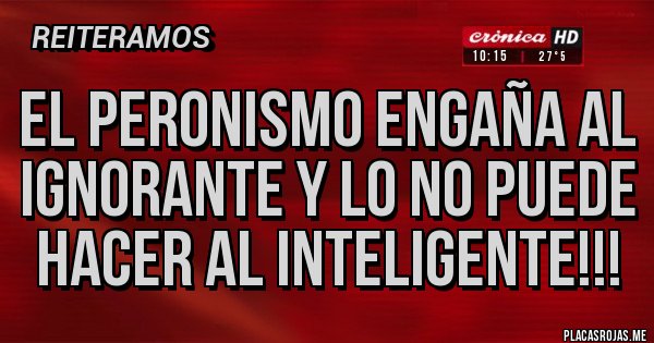 Placas Rojas - EL PERONISMO ENGAÑA AL IGNORANTE Y LO NO PUEDE HACER AL INTELIGENTE!!!