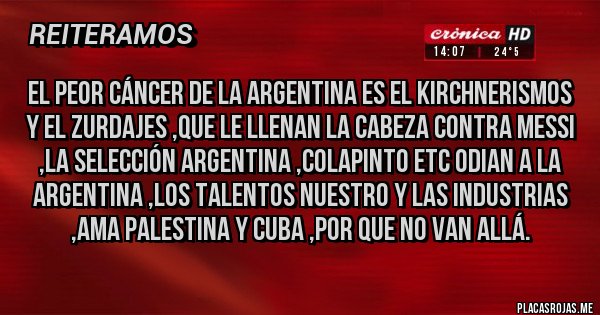 Placas Rojas - EL PEOR CÁNCER DE LA ARGENTINA ES EL KIRCHNERISMOS Y EL ZURDAJES ,QUE LE LLENAN LA CABEZA CONTRA MESSI ,LA SELECCIÓN ARGENTINA ,COLAPINTO ETC ODIAN A LA ARGENTINA ,LOS TALENTOS NUESTRO Y LAS INDUSTRIAS ,AMA PALESTINA Y CUBA ,POR QUE NO VAN ALLÁ.