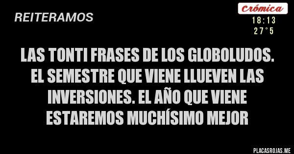 Placas Rojas - LAS TONTI FRASES DE LOS GLOBOLUDOS.
el semestre que viene llueven las inversiones. el año que viene estaremos muchísimo mejor