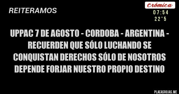 Placas Rojas - UPPAC 7 DE AGOSTO - CORDOBA - ARGENTINA -
RECUERDEN QUE SÓLO LUCHANDO SE CONQUISTAN DERECHOS SÓLO DE NOSOTROS DEPENDE FORJAR NUESTRO PROPIO DESTINO