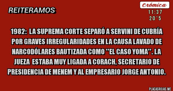Placas Rojas - 1982:  LA SUPREMA CORTE SEPARÓ A SERVINI DE CUBRÍA POR GRAVES IRREGULARIDADES EN LA CAUSA LAVADO DE NARCODÓLARES BAUTIZADA COMO ''EL CASO YOMA''. LA JUEZA  ESTABA MUY LIGADA A CORACH, SECRETARIO DE PRESIDENCIA DE MENEM Y AL EMPRESARIO JORGE ANTONIO. 