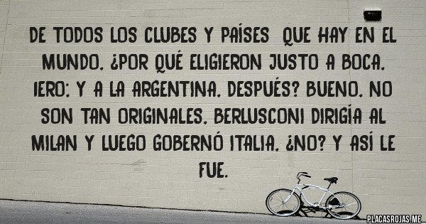 Placas Rojas - De todos los clubes y países  que hay en el mundo, ¿por qué eligieron justo a BOCA, 1ero; y a la Argentina, después? Bueno, no son tan originales, Berlusconi dirigía al Milan y luego gobernó Italia, ¿no? Y ASÍ LE FUE.