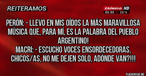 Placas Rojas - Perón: - Llevo en mis oídos la más maravillosa música que, para mí, es la palabra del pueblo argentino!
Macri: - Escucho voces ensordecedoras, chicos/as, no me dejen solo, adónde van?!!!