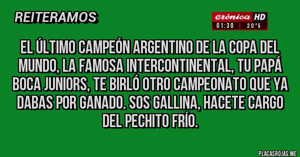 Placas Rojas - El último Campeón Argentino de la Copa del Mundo, la famosa INTERCONTINENTAL, tu Papá Boca Juniors, te birló otro Campeonato que ya dabas por ganado. Sos gallina, hacete cargo del pechito frío. 