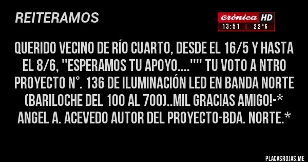 Placas Rojas - QUERIDO VECINO DE RÍO CUARTO, DESDE EL 16/5 Y HASTA EL 8/6, ''ESPERAMOS TU APOYO....'''' TU VOTO A NTRO PROYECTO N°. 136 DE ILUMINACIÓN LED EN BANDA NORTE (BARILOCHE DEL 100 AL 700)..MIL GRACIAS AMIGO!-* Angel A. Acevedo Autor del Proyecto-Bda. Norte.*