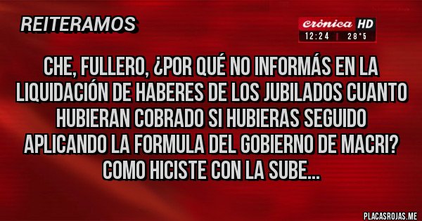 Placas Rojas - CHE, FULLERO, ¿POR QUÉ NO INFORMÁS EN LA LIQUIDACIÓN DE HABERES DE LOS JUBILADOS CUANTO HUBIERAN COBRADO SI HUBIERAS SEGUIDO APLICANDO LA FORMULA DEL GOBIERNO DE MACRI? COMO HICISTE CON LA SUBE...