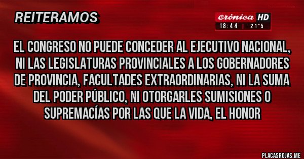 Placas Rojas - El Congreso no puede conceder al Ejecutivo nacional, ni las Legislaturas provinciales a los gobernadores de provincia, facultades extraordinarias, ni la suma del poder público, ni otorgarles sumisiones o supremacías por las que la vida, el honor 