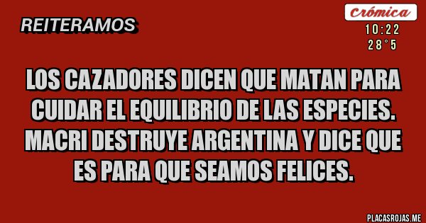 Placas Rojas - LOS CAZADORES DICEN QUE MATAN PARA
CUIDAR EL EQUILIBRIO DE LAS ESPECIES.
MACRI DESTRUYE ARGENTINA Y DICE QUE ES PARA QUE SEAMOS FELICES.