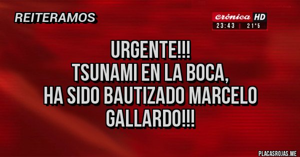 Placas Rojas - URGENTE!!!
TSUNAMI EN LA BOCA,
HA SIDO BAUTIZADO MARCELO GALLARDO!!! Placas Rojas - URGENTE!!!
TSUNAMI EN LA BOCA,
HA SIDO BAUTIZADO MARCELO GALLARDO!!!