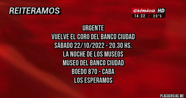 Placas Rojas - URGENTE
Vuelve el Coro del Banco Ciudad
Sábado 22/10/2022 - 20.30 hs.
La Noche de los Museos
Museo del Banco Ciudad
Boedo 870 - CABA
LOS ESPERAMOS Placas Rojas - URGENTE
Vuelve el Coro del Banco Ciudad
Sábado 22/10/2022 - 20.30 hs.
La Noche de los Museos
Museo del Banco Ciudad
Boedo 870 - CABA
LOS ESPERAMOS