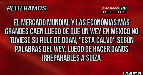 Placas Rojas - El mercado mundial y las económias más grandes caen luego de que un wey en México no tuviese su rule de Doan, ''Está calvo'' según palabras del wey, luego de hacer daños irreparables a Suiza
