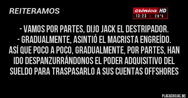 Placas Rojas - - Vamos por partes, dijo Jack el Destripador.
- Gradualmente, asintió el macrista engreído.
Así que poco a poco, gradualmente, por partes, han ido despanzurrándonos el poder adquisitivo del sueldo para traspasarlo a sus cuentas offshores