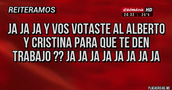 Placas Rojas - JA JA JA Y VOS VOTASTE AL ALBERTO Y CRISTINA PARA QUE TE DEN TRABAJO ?? JA JA JA JA JA JA JA JA