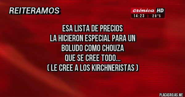 Placas Rojas - ESA LISTA DE PRECIOS 
LA HICIERON ESPECIAL PARA UN
BOLUDO COMO CHOUZA
QUE SE CREE TODO...
( LE CREE A LOS KIRCHNERISTAS )
