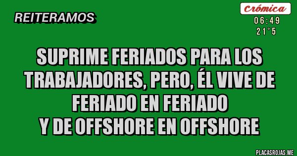 Placas Rojas - SUPRIME FERIADOS PARA LOS TRABAJADORES, PERO, ÉL VIVE DE FERIADO EN FERIADO
Y DE OFFSHORE EN OFFSHORE Placas Rojas - SUPRIME FERIADOS PARA LOS TRABAJADORES, PERO, ÉL VIVE DE FERIADO EN FERIADO
Y DE OFFSHORE EN OFFSHORE