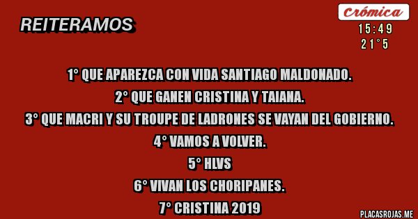 Placas Rojas - 1° Que aparezca con vida Santiago Maldonado.
2° Que ganen Cristina y Taiana.
3° Que Macri y su troupe de ladrones se vayan del gobierno.
4° Vamos a Volver.
5° HLVS
6° Vivan los choripanes.
7° Cristina 2019