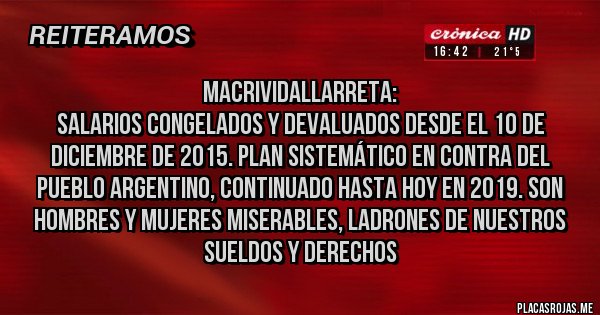 Placas Rojas - MacriVidalLarreta:
Salarios congelados y devaluados desde el 10 de Diciembre de 2015. Plan sistemático en contra del pueblo argentino, continuado hasta hoy en 2019. Son hombres y mujeres miserables, ladrones de nuestros sueldos y derechos