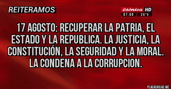 Placas Rojas - 17 AGOSTO: RECUPERAR LA PATRIA, EL ESTADO Y LA REPUBLICA. LA JUSTICIA, LA CONSTITUCIÓN, LA SEGURIDAD Y LA MORAL.
LA CONDENA A LA CORRUPCION.
