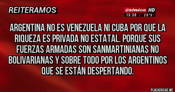 Placas Rojas - Argentina no es Venezuela ni cuba por que la riqueza es privada no estatal. Porque sus fuerzas armadas son SANMARTINIANAS no bolivarianas y sobre todo por los argentinos que se están despertando. Placas Rojas - Argentina no es Venezuela ni cuba por que la riqueza es privada no estatal. Porque sus fuerzas armadas son SANMARTINIANAS no bolivarianas y sobre todo por los argentinos que se están despertando.