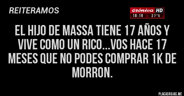 Placas Rojas - EL HIJO DE MASSA TIENE 17 AÑOS Y VIVE COMO UN RICO...VOS HACE 17 MESES QUE NO PODES COMPRAR 1K DE MORRON. Placas Rojas - EL HIJO DE MASSA TIENE 17 AÑOS Y VIVE COMO UN RICO...VOS HACE 17 MESES QUE NO PODES COMPRAR 1K DE MORRON.