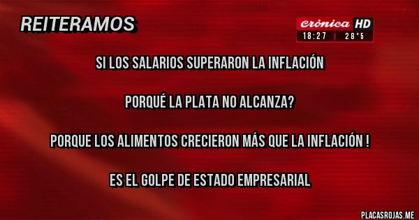 Placas Rojas - SI LOS SALARIOS SUPERARON LA INFLACIÓN

PORQUÉ LA PLATA NO ALCANZA?

PORQUE LOS ALIMENTOS CRECIERON MÁS QUE LA INFLACIÓN !

ES EL GOLPE DE ESTADO EMPRESARIAL