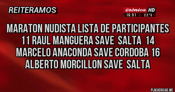Placas Rojas - Maraton Nudista Lista de Participantes 11 Raul Manguera Save Salta 14 Marcelo Anaconda Save Cordoba 16 Alberto Morcillon Save Salta Placas Rojas - Maraton Nudista Lista de Participantes 11 Raul Manguera Save Salta 14 Marcelo Anaconda Save Cordoba 16 Alberto Morcillon Save Salta