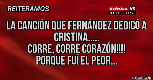 Placas Rojas - LA CANCIÓN QUE FERNÁNDEZ DEDICÓ A CRISTINA.....
CORRE, CORRE CORAZÓN!!!!
PORQUE FUÍ EL PEOR... Placas Rojas - LA CANCIÓN QUE FERNÁNDEZ DEDICÓ A CRISTINA.....
CORRE, CORRE CORAZÓN!!!!
PORQUE FUÍ EL PEOR...