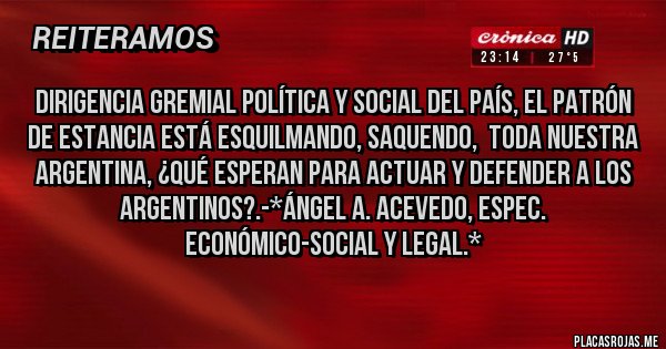 Placas Rojas - DIRIGENCIA GREMIAl POLÍTICA Y SOCIAL DEL PAÍS, EL PATRÓN DE ESTANCIA ESTÁ ESQUILMANDO, SAQUENDO,  TODA NUESTRA ARGENTINA, ¿QUÉ ESPERAN PARA ACTUAR Y DEFENDER A LOS ARGENTINOS?.-*Ángel A. Acevedo, Espec. Económico-Social y Legal.*
